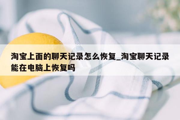 淘宝上面的聊天记录怎么恢复_淘宝聊天记录能在电脑上恢复吗