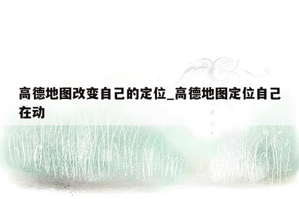 高德地图改变自己的定位_高德地图定位自己在动