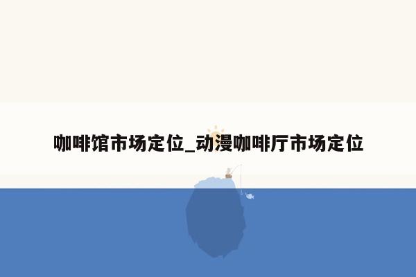 咖啡馆市场定位_动漫咖啡厅市场定位