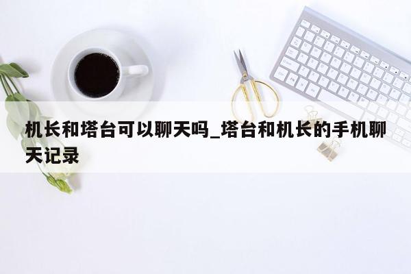 机长和塔台可以聊天吗_塔台和机长的手机聊天记录