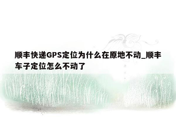 顺丰快递GPS定位为什么在原地不动_顺丰车子定位怎么不动了