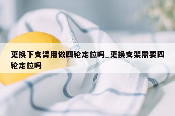 更换下支臂用做四轮定位吗_更换支架需要四轮定位吗