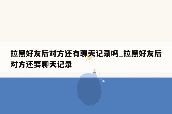 拉黑好友后对方还有聊天记录吗_拉黑好友后对方还要聊天记录