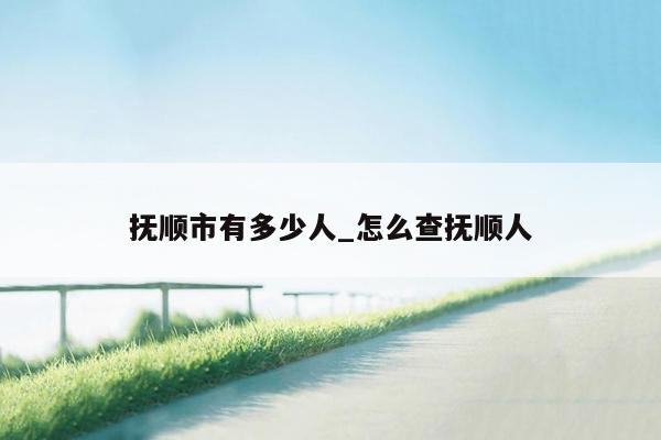 抚顺市有多少人_怎么查抚顺人