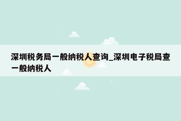 深圳税务局一般纳税人查询_深圳电子税局查一般纳税人