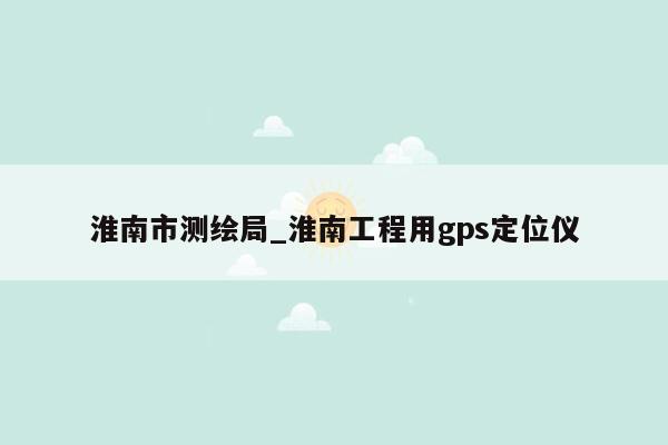 淮南市测绘局_淮南工程用gps定位仪