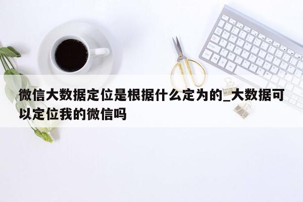 微信大数据定位是根据什么定为的_大数据可以定位我的微信吗