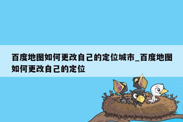 百度地图如何更改自己的定位城市_百度地图如何更改自己的定位