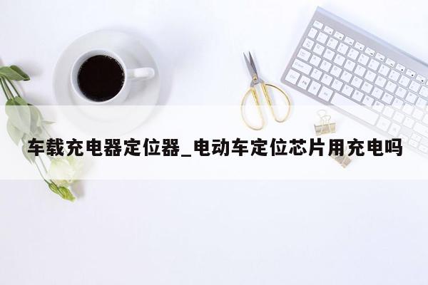 车载充电器定位器_电动车定位芯片用充电吗