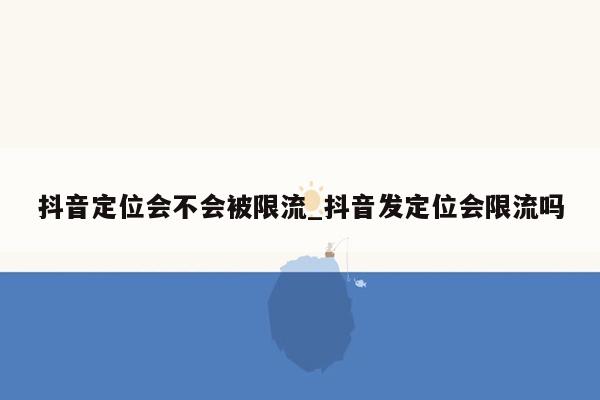 抖音定位会不会被限流_抖音发定位会限流吗