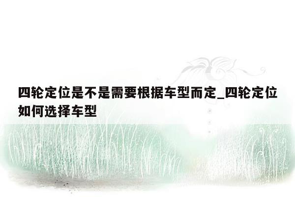 四轮定位是不是需要根据车型而定_四轮定位如何选择车型