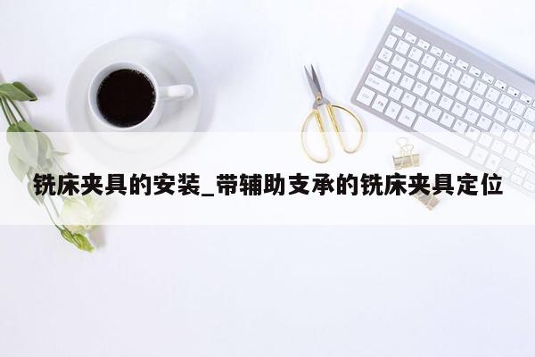 铣床夹具的安装_带辅助支承的铣床夹具定位