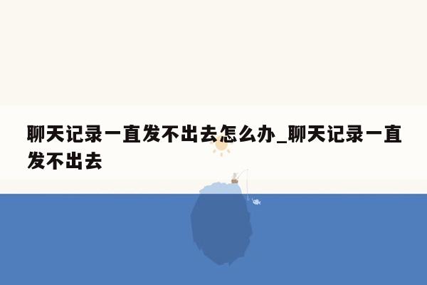 聊天记录一直发不出去怎么办_聊天记录一直发不出去
