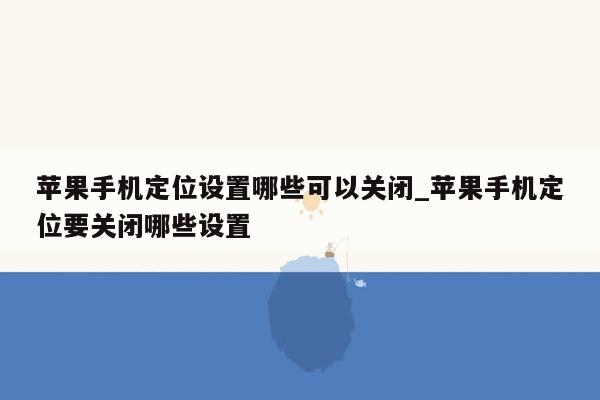 苹果手机定位设置哪些可以关闭_苹果手机定位要关闭哪些设置