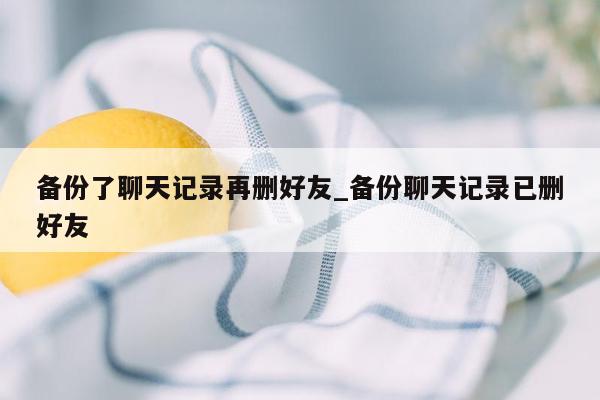 备份了聊天记录再删好友_备份聊天记录已删好友