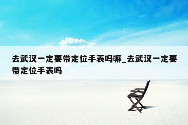 去武汉一定要带定位手表吗嘛_去武汉一定要带定位手表吗