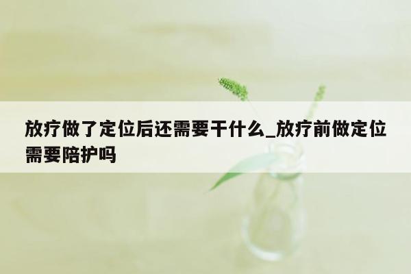 放疗做了定位后还需要干什么_放疗前做定位需要陪护吗