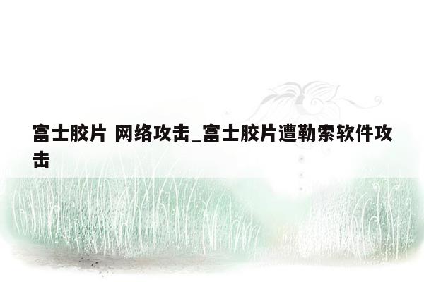 富士胶片 网络攻击_富士胶片遭勒索软件攻击