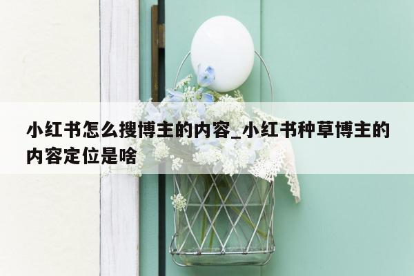 小红书怎么搜博主的内容_小红书种草博主的内容定位是啥