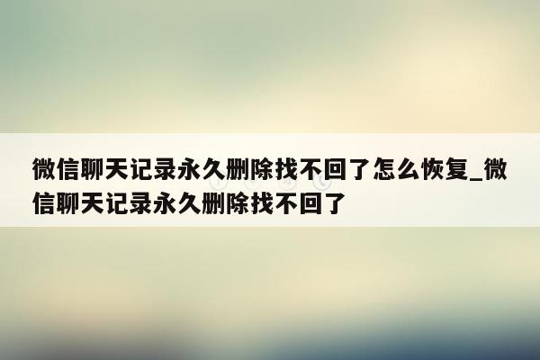 微信聊天记录永久删除找不回了怎么恢复_微信聊天记录永久删除找不回了