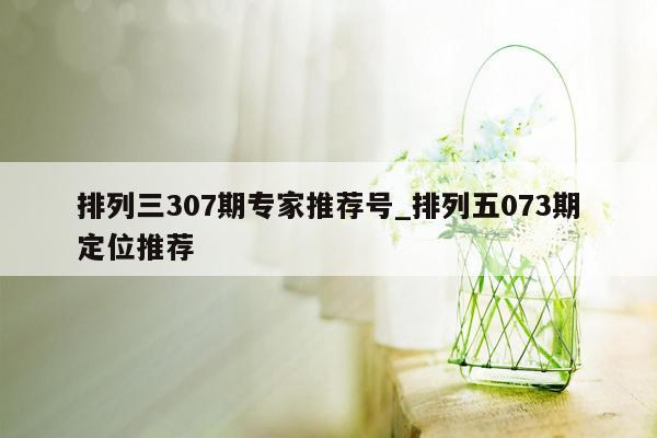 排列三307期专家推荐号_排列五073期定位推荐