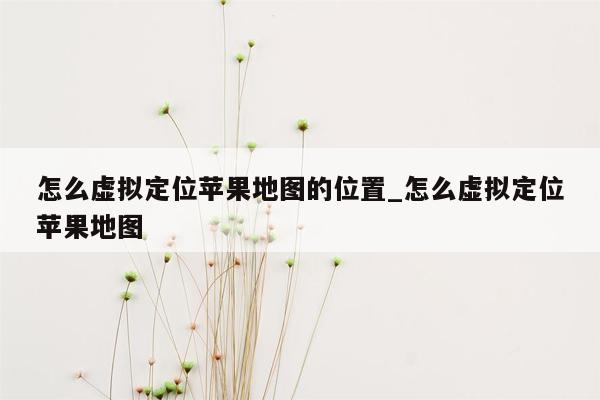 怎么虚拟定位苹果地图的位置_怎么虚拟定位苹果地图