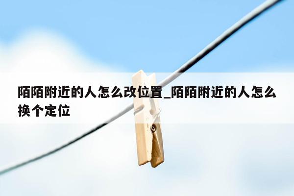 陌陌附近的人怎么改位置_陌陌附近的人怎么换个定位