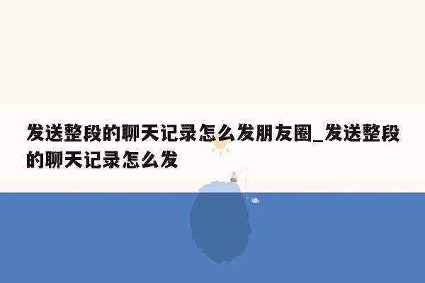 发送整段的聊天记录怎么发朋友圈_发送整段的聊天记录怎么发