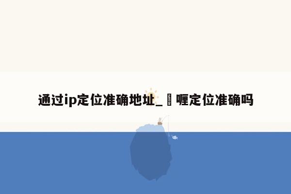 通过ip定位准确地址_啫喱定位准确吗