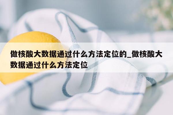 做核酸大数据通过什么方法定位的_做核酸大数据通过什么方法定位