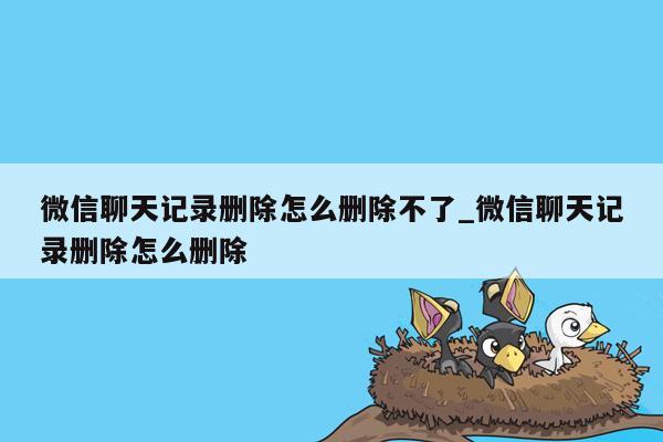 微信聊天记录删除怎么删除不了_微信聊天记录删除怎么删除