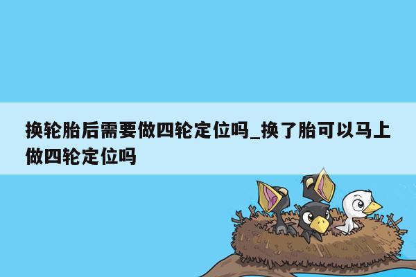 换轮胎后需要做四轮定位吗_换了胎可以马上做四轮定位吗
