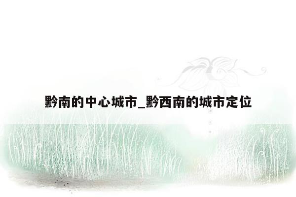 黔南的中心城市_黔西南的城市定位