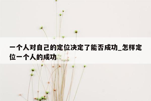 一个人对自己的定位决定了能否成功_怎样定位一个人的成功