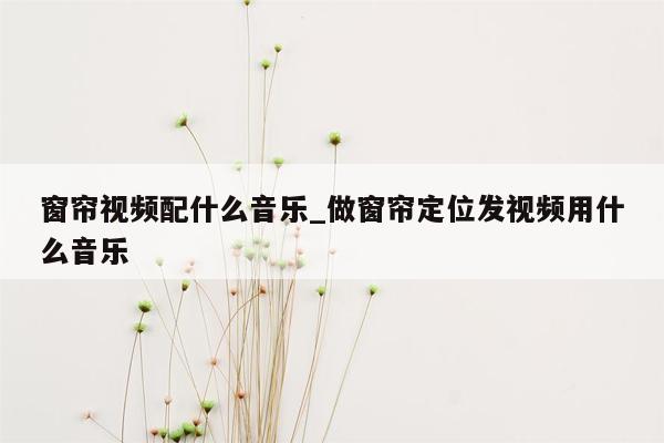 窗帘视频配什么音乐_做窗帘定位发视频用什么音乐