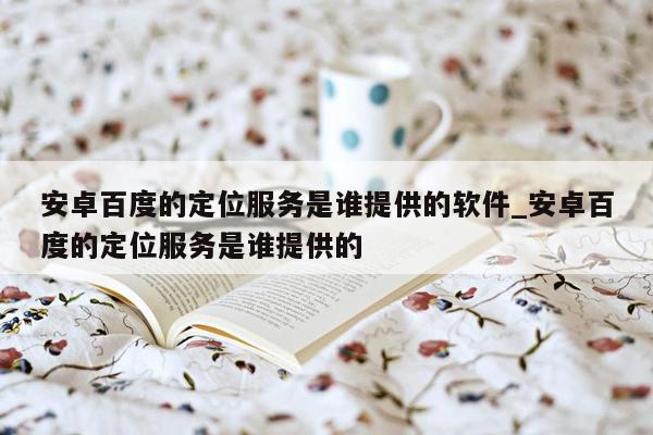 安卓百度的定位服务是谁提供的软件_安卓百度的定位服务是谁提供的