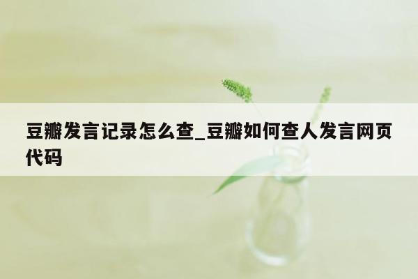 豆瓣发言记录怎么查_豆瓣如何查人发言网页代码