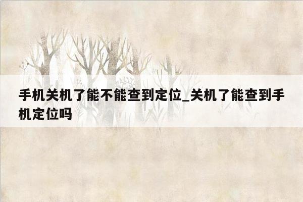 手机关机了能不能查到定位_关机了能查到手机定位吗