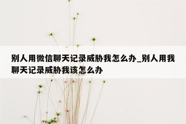 别人用微信聊天记录威胁我怎么办_别人用我聊天记录威胁我该怎么办