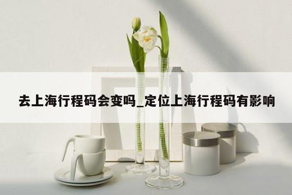 去上海行程码会变吗_定位上海行程码有影响
