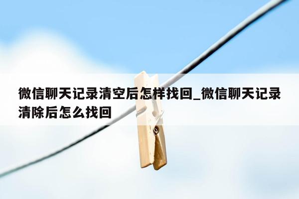 微信聊天记录清空后怎样找回_微信聊天记录清除后怎么找回