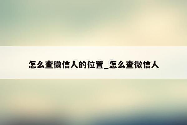 怎么查微信人的位置_怎么查微信人