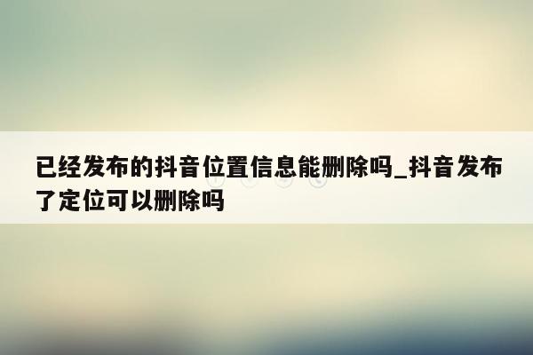 已经发布的抖音位置信息能删除吗_抖音发布了定位可以删除吗