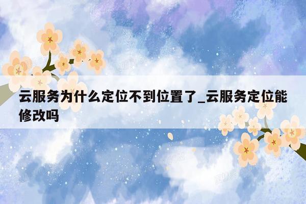 云服务为什么定位不到位置了_云服务定位能修改吗
