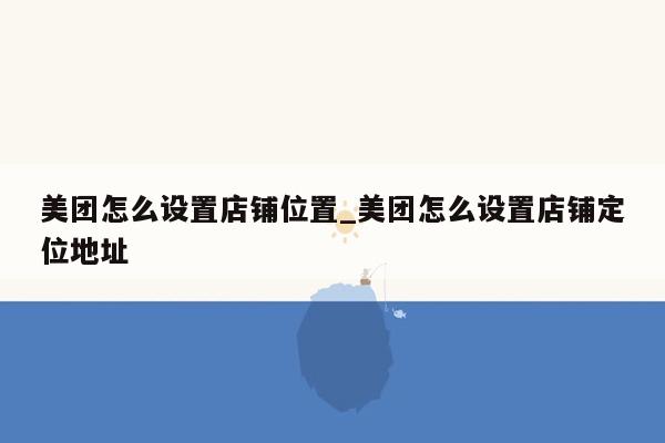 美团怎么设置店铺位置_美团怎么设置店铺定位地址