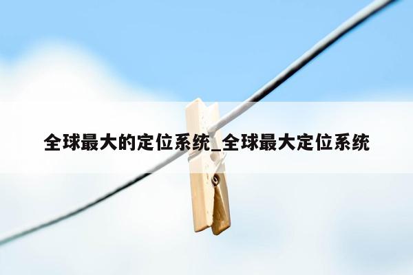 全球最大的定位系统_全球最大定位系统