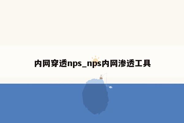 内网穿透nps_nps内网渗透工具