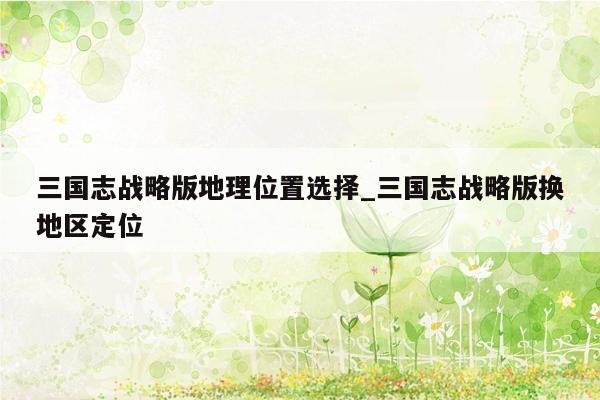 三国志战略版地理位置选择_三国志战略版换地区定位