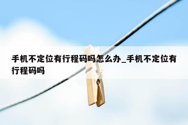 手机不定位有行程码吗怎么办_手机不定位有行程码吗