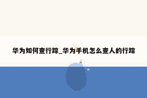 华为如何查行踪_华为手机怎么查人的行踪